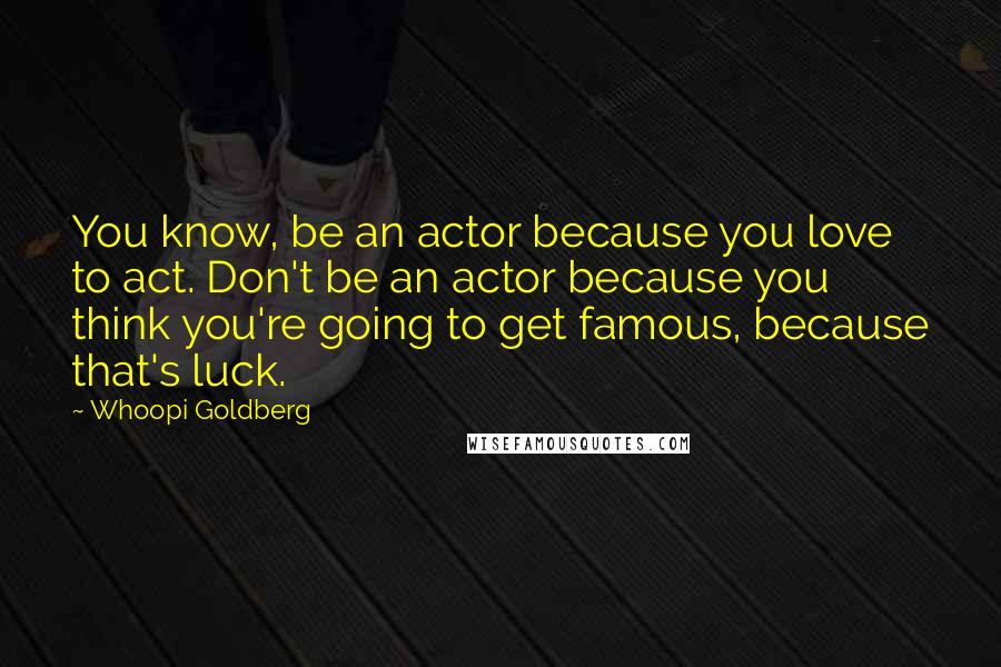 Whoopi Goldberg Quotes: You know, be an actor because you love to act. Don't be an actor because you think you're going to get famous, because that's luck.