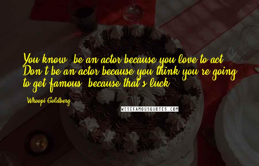 Whoopi Goldberg Quotes: You know, be an actor because you love to act. Don't be an actor because you think you're going to get famous, because that's luck.