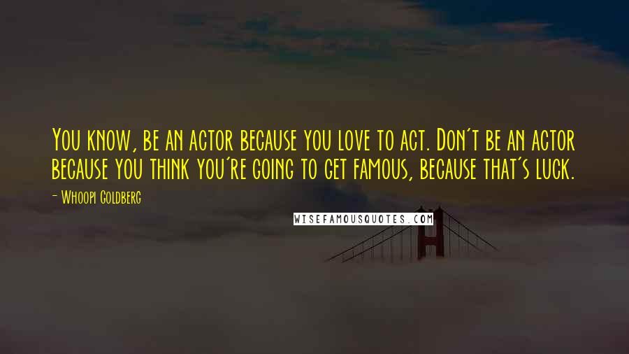 Whoopi Goldberg Quotes: You know, be an actor because you love to act. Don't be an actor because you think you're going to get famous, because that's luck.