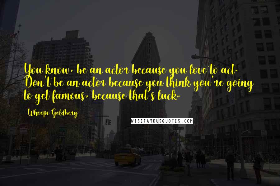 Whoopi Goldberg Quotes: You know, be an actor because you love to act. Don't be an actor because you think you're going to get famous, because that's luck.