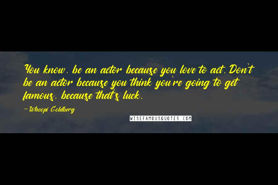 Whoopi Goldberg Quotes: You know, be an actor because you love to act. Don't be an actor because you think you're going to get famous, because that's luck.