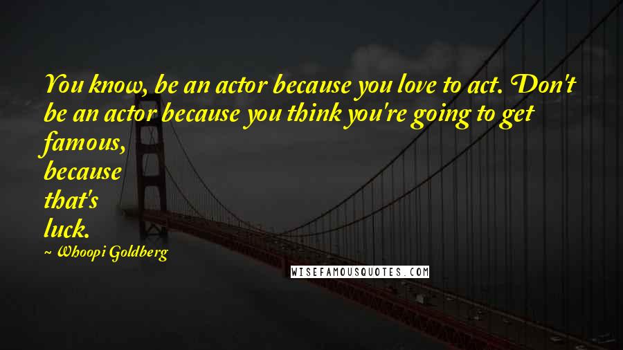 Whoopi Goldberg Quotes: You know, be an actor because you love to act. Don't be an actor because you think you're going to get famous, because that's luck.