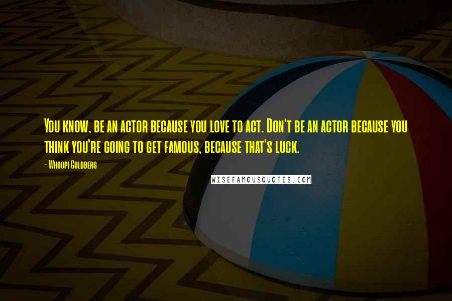 Whoopi Goldberg Quotes: You know, be an actor because you love to act. Don't be an actor because you think you're going to get famous, because that's luck.