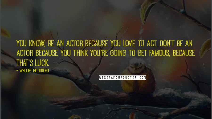 Whoopi Goldberg Quotes: You know, be an actor because you love to act. Don't be an actor because you think you're going to get famous, because that's luck.