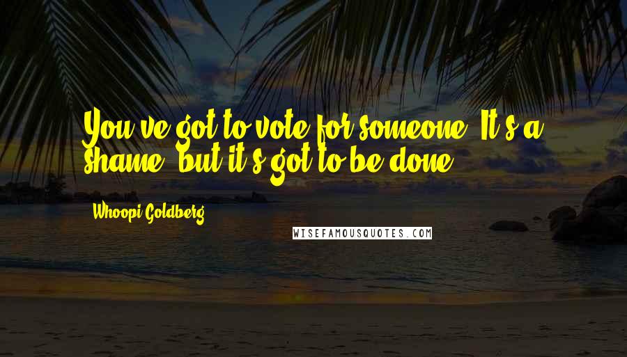 Whoopi Goldberg Quotes: You've got to vote for someone. It's a shame, but it's got to be done.
