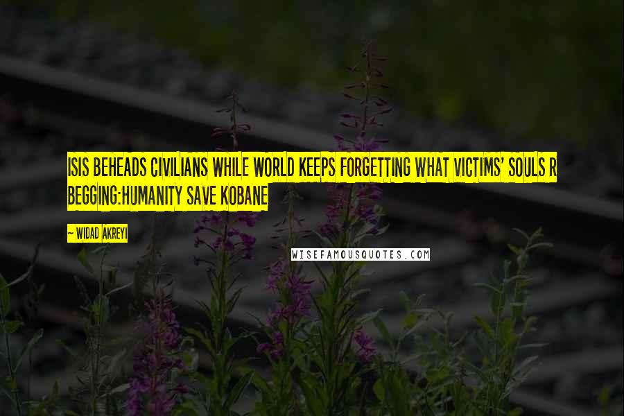 Widad Akreyi Quotes: ISIS BEHEADS CIVILIANS WHILE WORLD KEEPS FORGETTING WHAT VICTIMS' SOULS R BEGGING:HUMANITY SAVE KOBANE