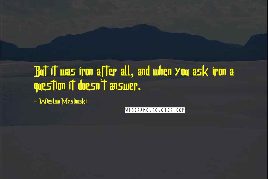 Wieslaw Mysliwski Quotes: But it was iron after all, and when you ask iron a question it doesn't answer.