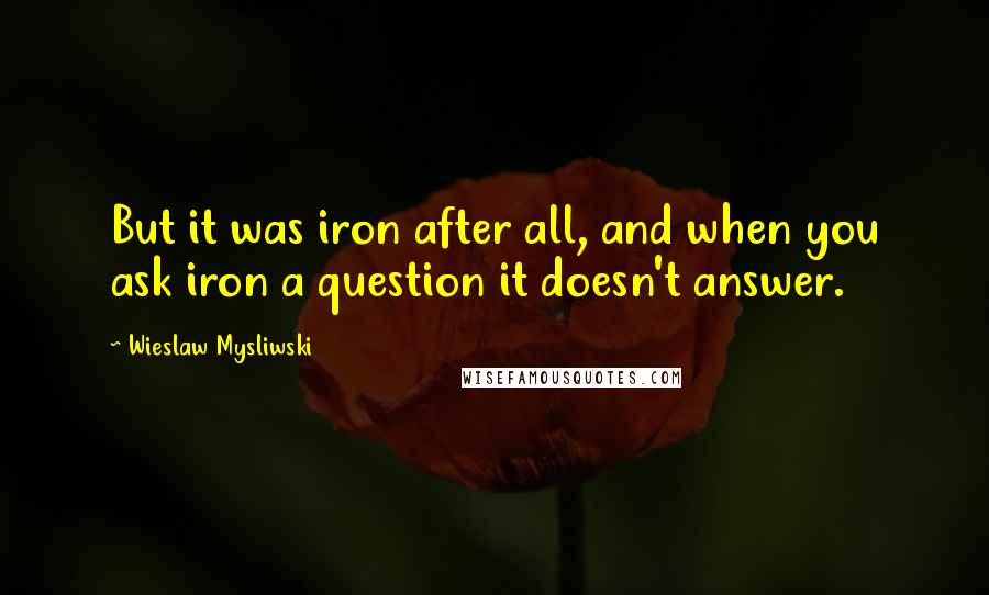 Wieslaw Mysliwski Quotes: But it was iron after all, and when you ask iron a question it doesn't answer.