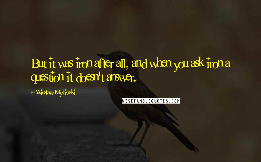 Wieslaw Mysliwski Quotes: But it was iron after all, and when you ask iron a question it doesn't answer.