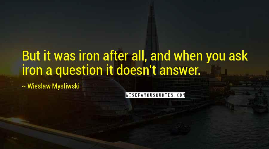 Wieslaw Mysliwski Quotes: But it was iron after all, and when you ask iron a question it doesn't answer.