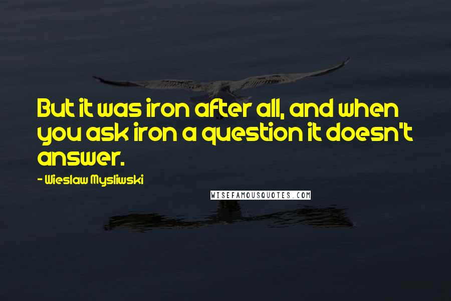 Wieslaw Mysliwski Quotes: But it was iron after all, and when you ask iron a question it doesn't answer.