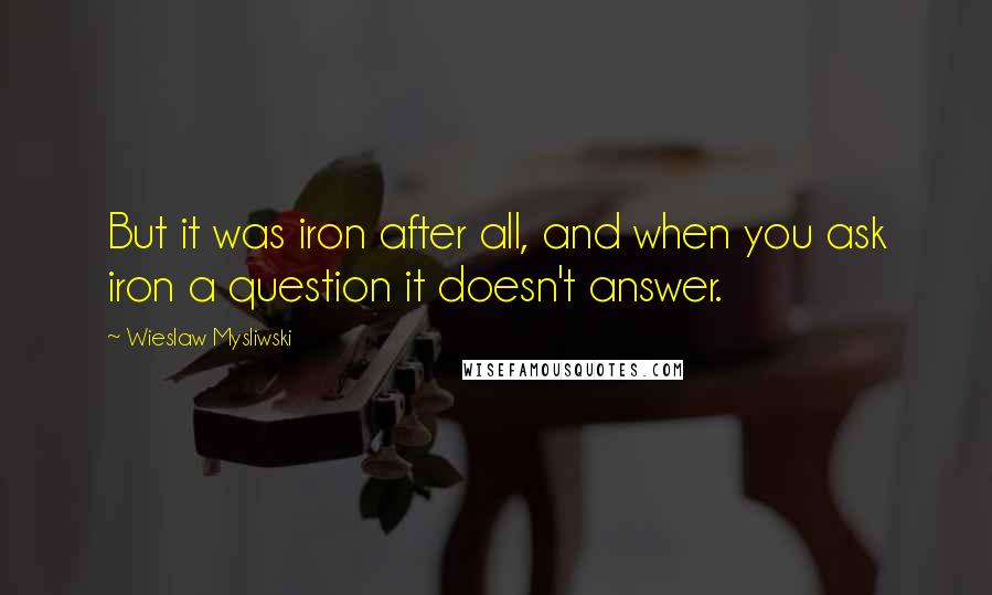 Wieslaw Mysliwski Quotes: But it was iron after all, and when you ask iron a question it doesn't answer.