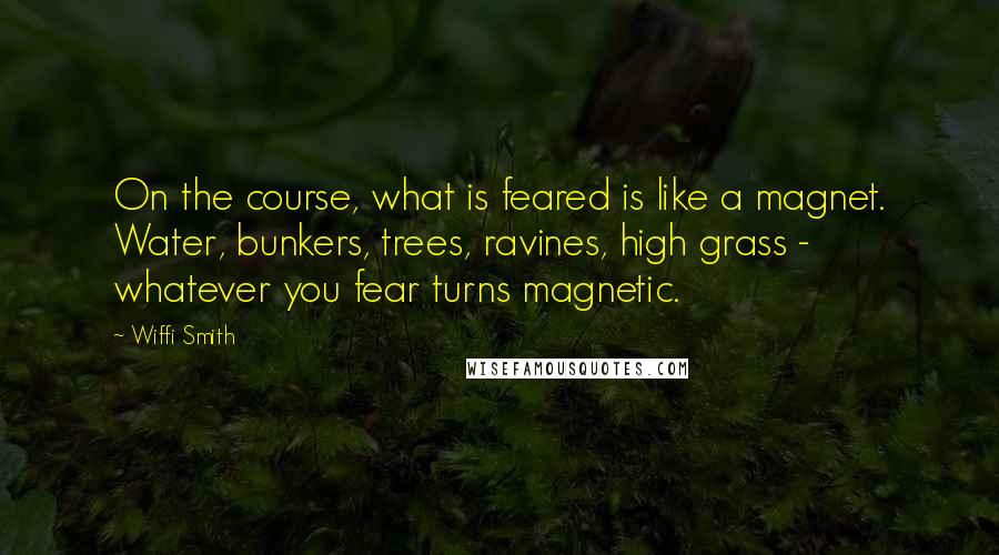 Wiffi Smith Quotes: On the course, what is feared is like a magnet. Water, bunkers, trees, ravines, high grass - whatever you fear turns magnetic.