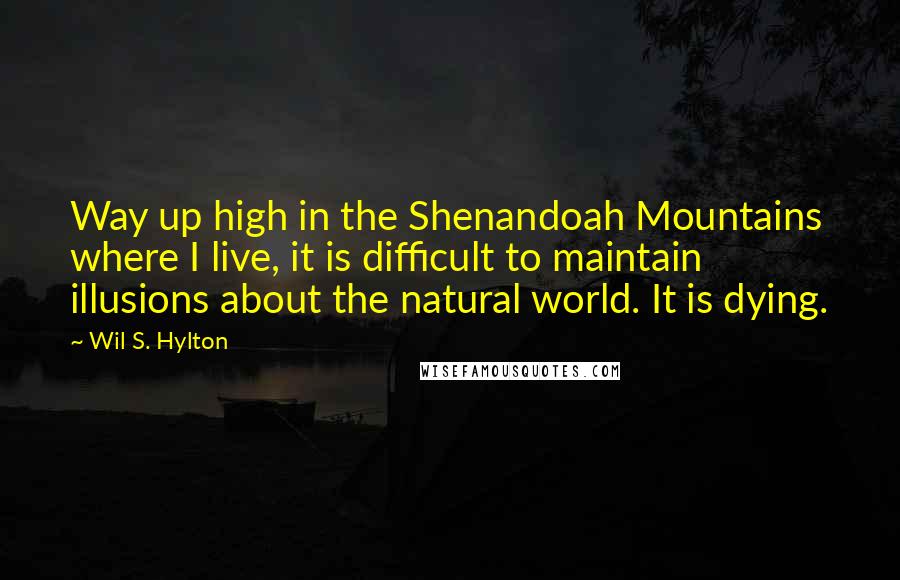 Wil S. Hylton Quotes: Way up high in the Shenandoah Mountains where I live, it is difficult to maintain illusions about the natural world. It is dying.