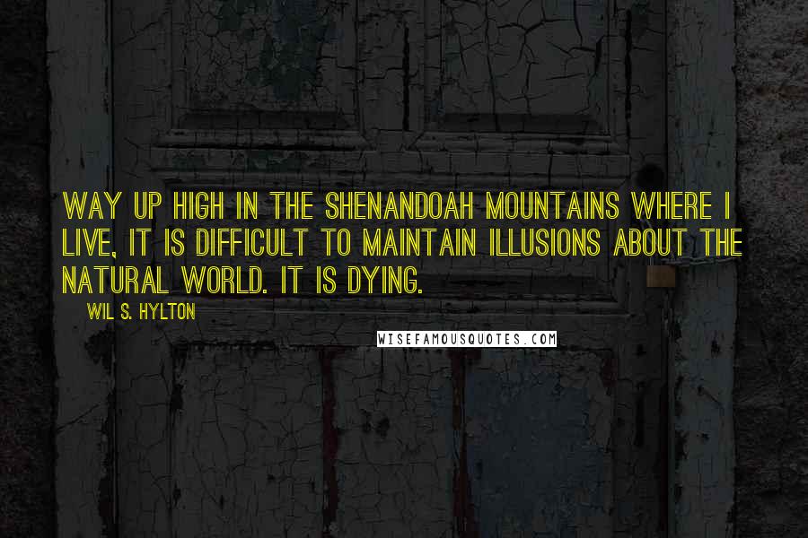 Wil S. Hylton Quotes: Way up high in the Shenandoah Mountains where I live, it is difficult to maintain illusions about the natural world. It is dying.