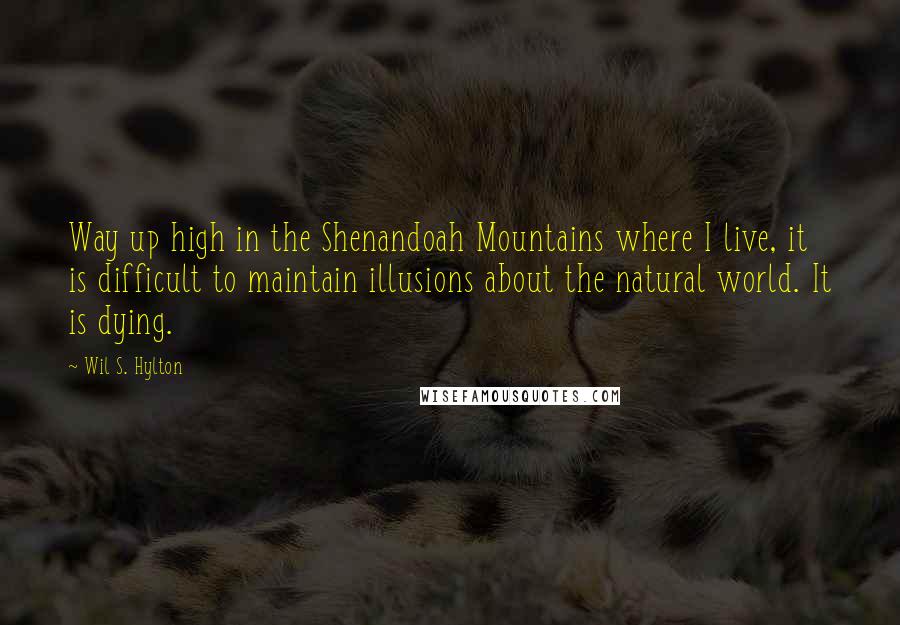 Wil S. Hylton Quotes: Way up high in the Shenandoah Mountains where I live, it is difficult to maintain illusions about the natural world. It is dying.
