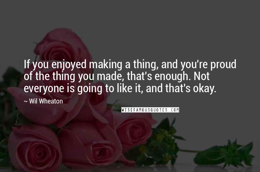 Wil Wheaton Quotes: If you enjoyed making a thing, and you're proud of the thing you made, that's enough. Not everyone is going to like it, and that's okay.
