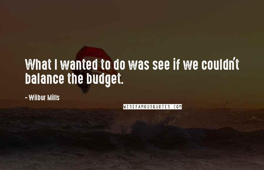 Wilbur Mills Quotes: What I wanted to do was see if we couldn't balance the budget.