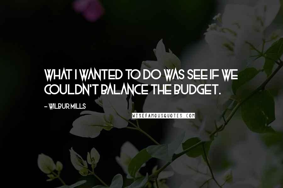 Wilbur Mills Quotes: What I wanted to do was see if we couldn't balance the budget.