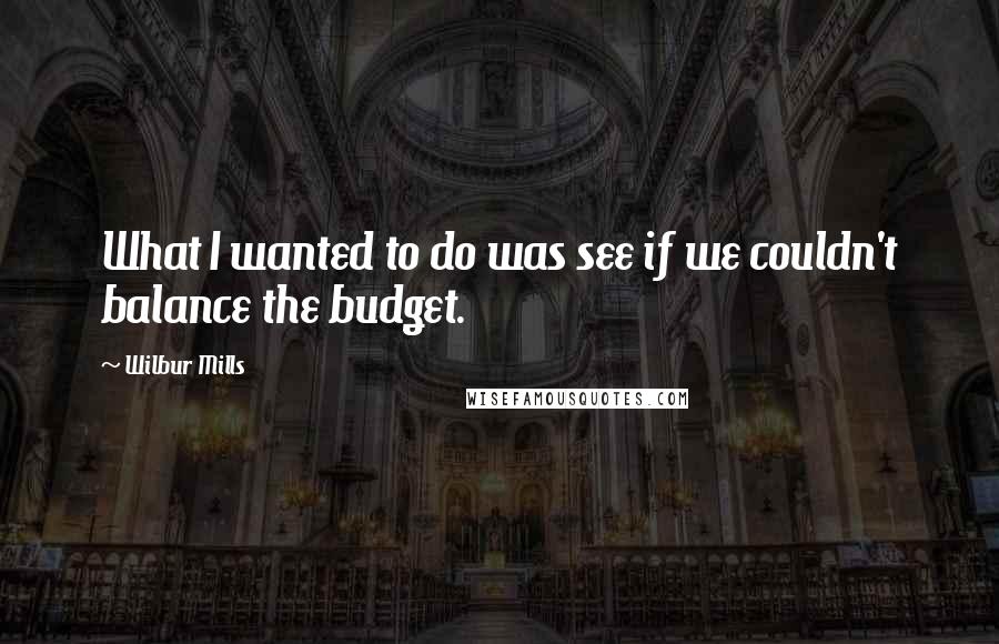 Wilbur Mills Quotes: What I wanted to do was see if we couldn't balance the budget.