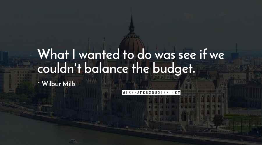 Wilbur Mills Quotes: What I wanted to do was see if we couldn't balance the budget.