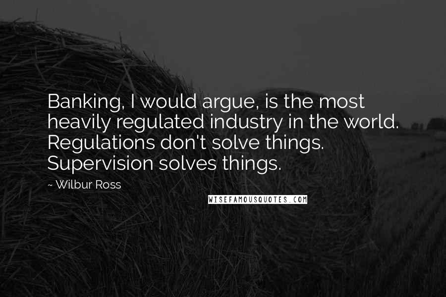 Wilbur Ross Quotes: Banking, I would argue, is the most heavily regulated industry in the world. Regulations don't solve things. Supervision solves things.