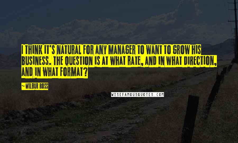 Wilbur Ross Quotes: I think it's natural for any manager to want to grow his business. The question is at what rate, and in what direction, and in what format?