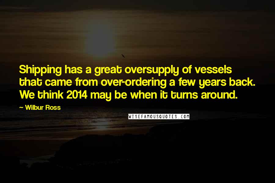 Wilbur Ross Quotes: Shipping has a great oversupply of vessels that came from over-ordering a few years back. We think 2014 may be when it turns around.