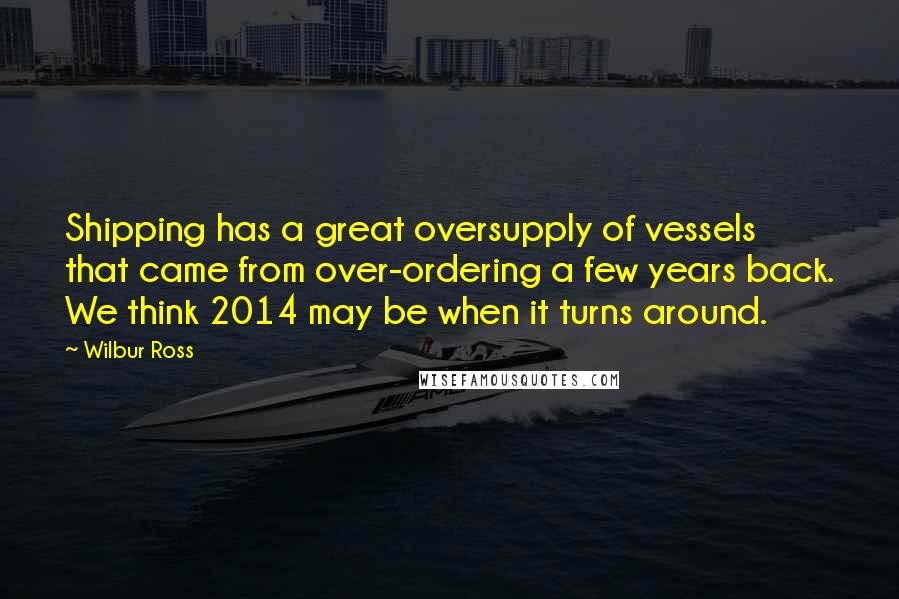 Wilbur Ross Quotes: Shipping has a great oversupply of vessels that came from over-ordering a few years back. We think 2014 may be when it turns around.