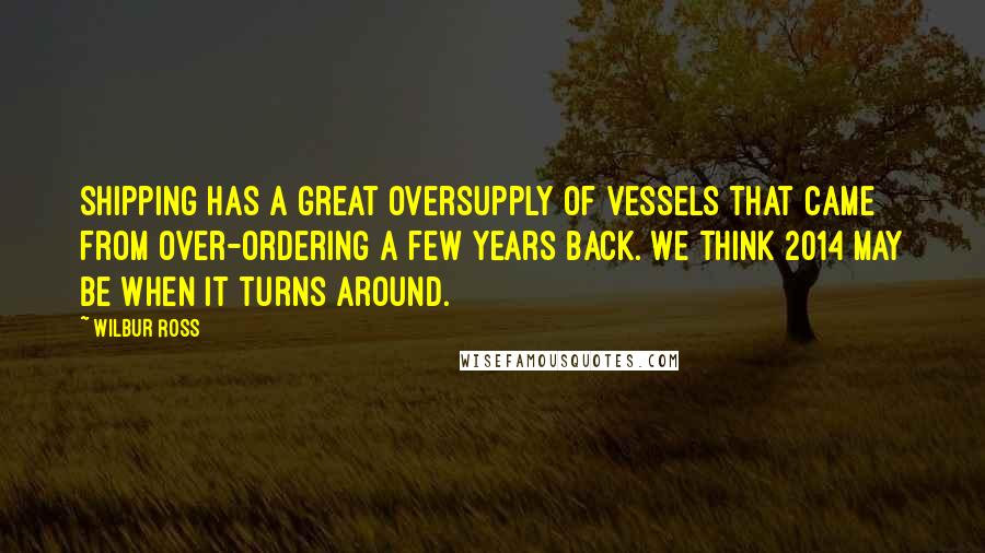 Wilbur Ross Quotes: Shipping has a great oversupply of vessels that came from over-ordering a few years back. We think 2014 may be when it turns around.