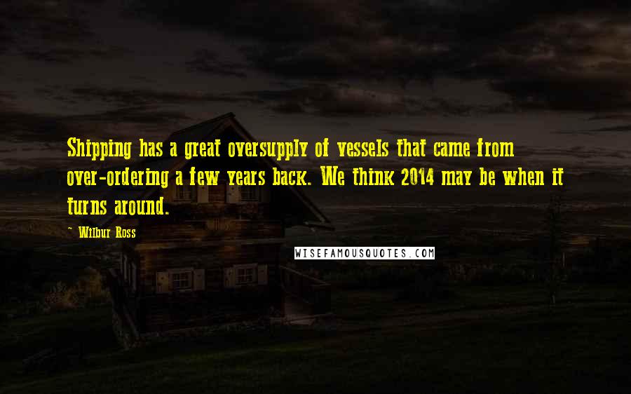 Wilbur Ross Quotes: Shipping has a great oversupply of vessels that came from over-ordering a few years back. We think 2014 may be when it turns around.