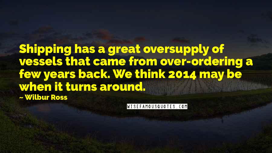 Wilbur Ross Quotes: Shipping has a great oversupply of vessels that came from over-ordering a few years back. We think 2014 may be when it turns around.