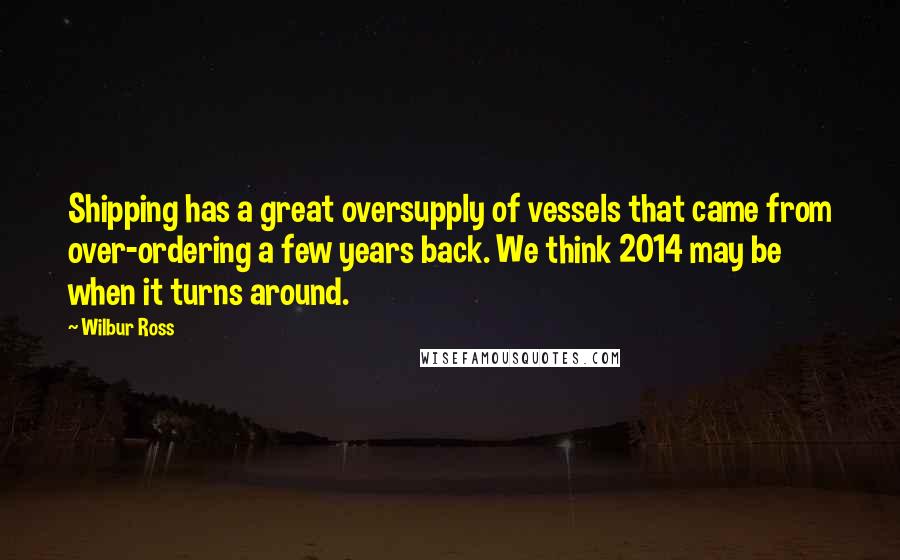 Wilbur Ross Quotes: Shipping has a great oversupply of vessels that came from over-ordering a few years back. We think 2014 may be when it turns around.