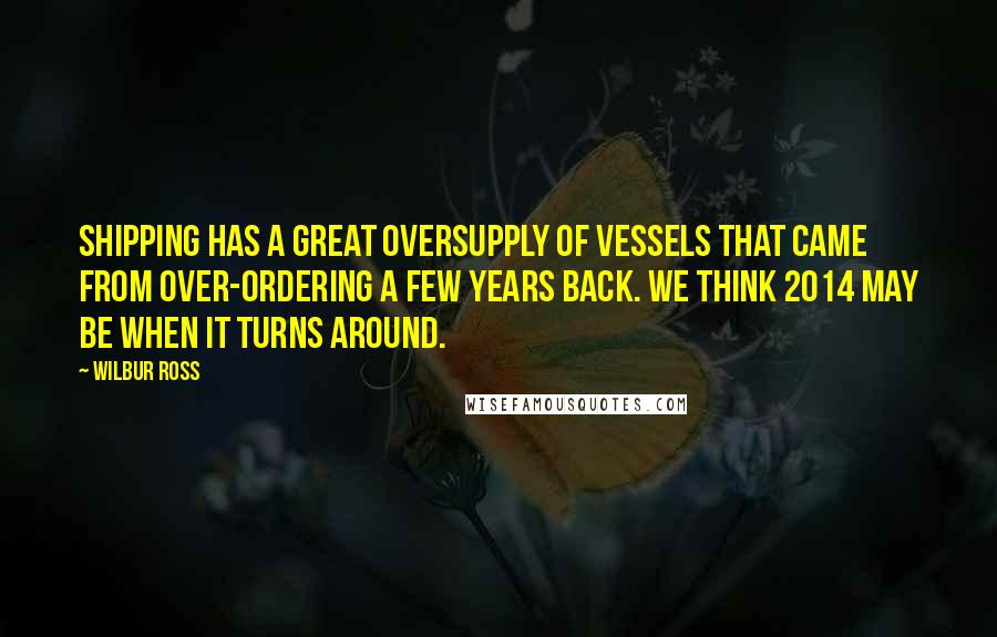 Wilbur Ross Quotes: Shipping has a great oversupply of vessels that came from over-ordering a few years back. We think 2014 may be when it turns around.