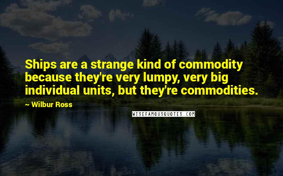 Wilbur Ross Quotes: Ships are a strange kind of commodity because they're very lumpy, very big individual units, but they're commodities.