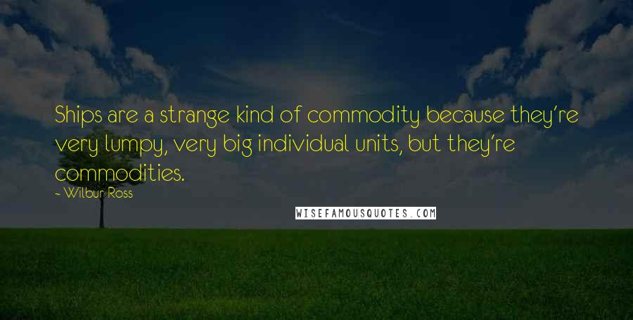 Wilbur Ross Quotes: Ships are a strange kind of commodity because they're very lumpy, very big individual units, but they're commodities.