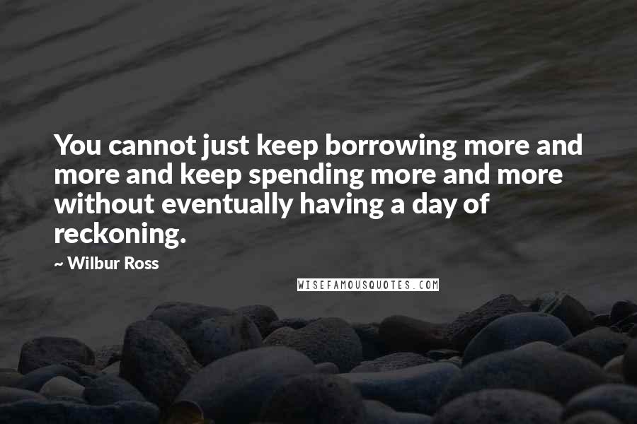 Wilbur Ross Quotes: You cannot just keep borrowing more and more and keep spending more and more without eventually having a day of reckoning.