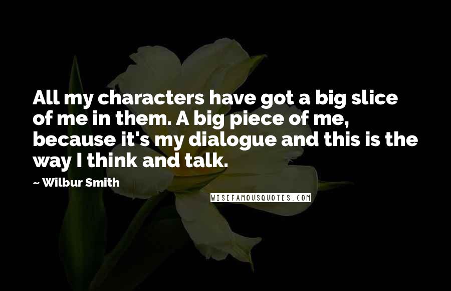 Wilbur Smith Quotes: All my characters have got a big slice of me in them. A big piece of me, because it's my dialogue and this is the way I think and talk.