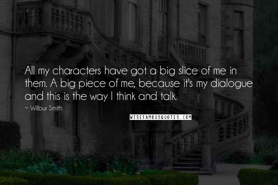 Wilbur Smith Quotes: All my characters have got a big slice of me in them. A big piece of me, because it's my dialogue and this is the way I think and talk.