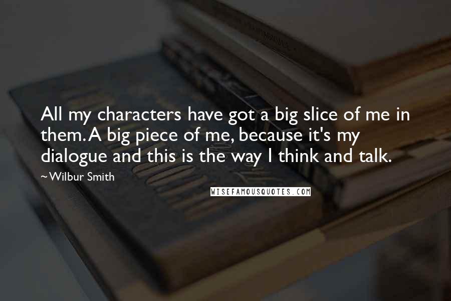 Wilbur Smith Quotes: All my characters have got a big slice of me in them. A big piece of me, because it's my dialogue and this is the way I think and talk.