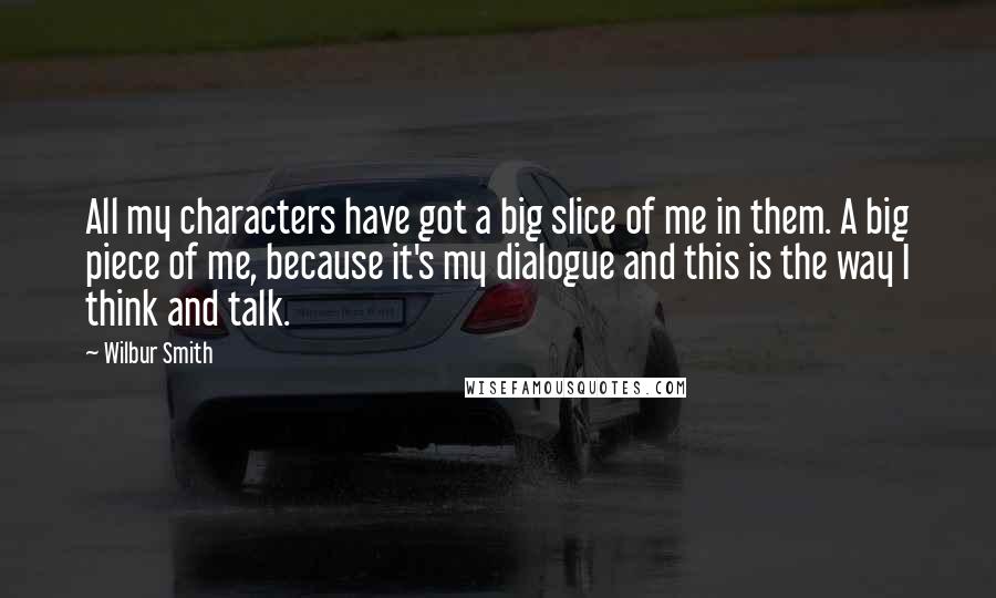 Wilbur Smith Quotes: All my characters have got a big slice of me in them. A big piece of me, because it's my dialogue and this is the way I think and talk.