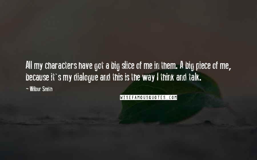 Wilbur Smith Quotes: All my characters have got a big slice of me in them. A big piece of me, because it's my dialogue and this is the way I think and talk.