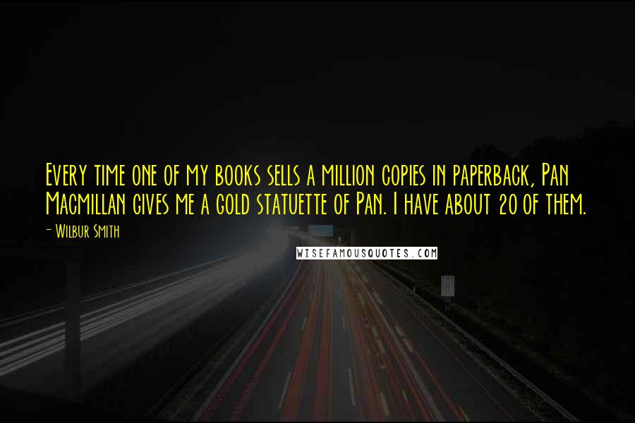 Wilbur Smith Quotes: Every time one of my books sells a million copies in paperback, Pan Macmillan gives me a gold statuette of Pan. I have about 20 of them.