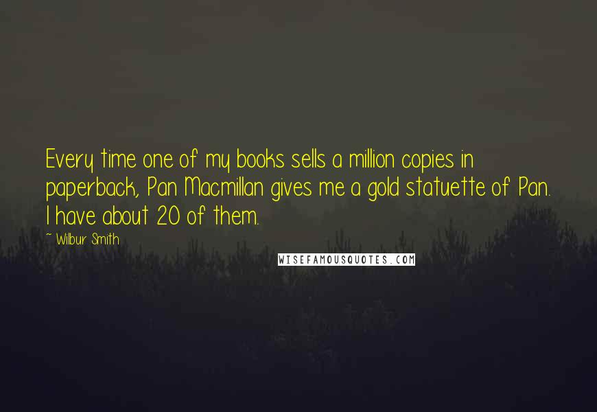 Wilbur Smith Quotes: Every time one of my books sells a million copies in paperback, Pan Macmillan gives me a gold statuette of Pan. I have about 20 of them.