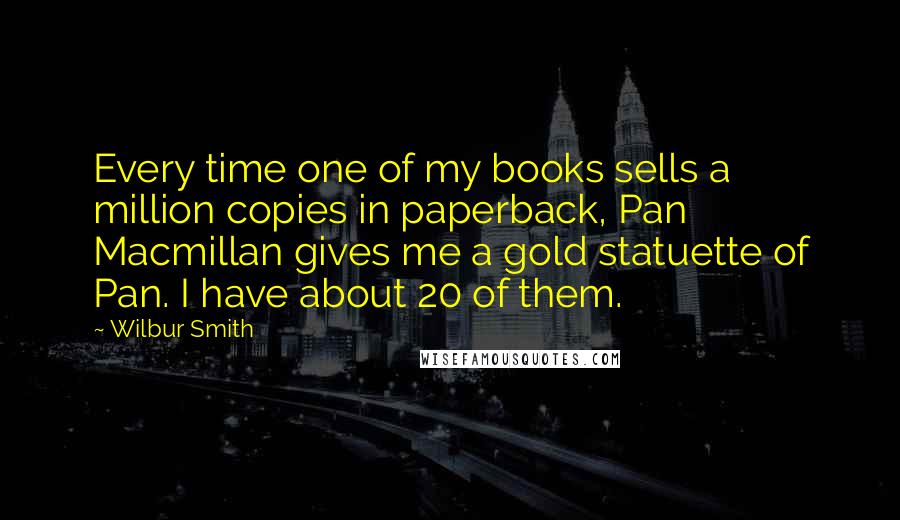 Wilbur Smith Quotes: Every time one of my books sells a million copies in paperback, Pan Macmillan gives me a gold statuette of Pan. I have about 20 of them.