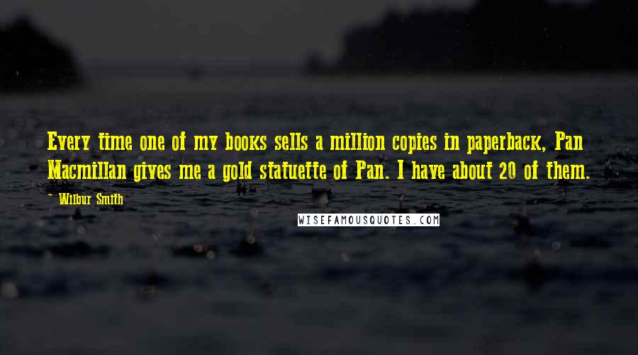 Wilbur Smith Quotes: Every time one of my books sells a million copies in paperback, Pan Macmillan gives me a gold statuette of Pan. I have about 20 of them.