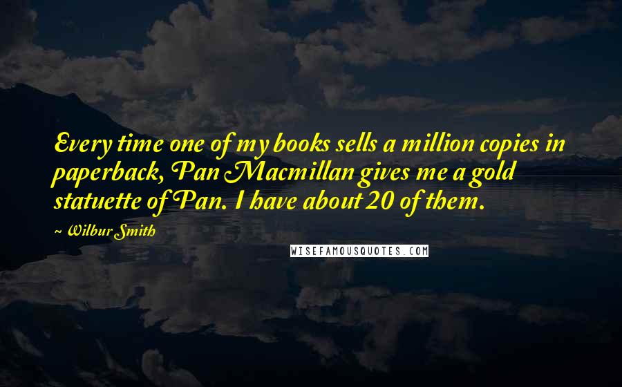 Wilbur Smith Quotes: Every time one of my books sells a million copies in paperback, Pan Macmillan gives me a gold statuette of Pan. I have about 20 of them.