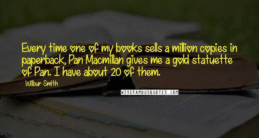 Wilbur Smith Quotes: Every time one of my books sells a million copies in paperback, Pan Macmillan gives me a gold statuette of Pan. I have about 20 of them.