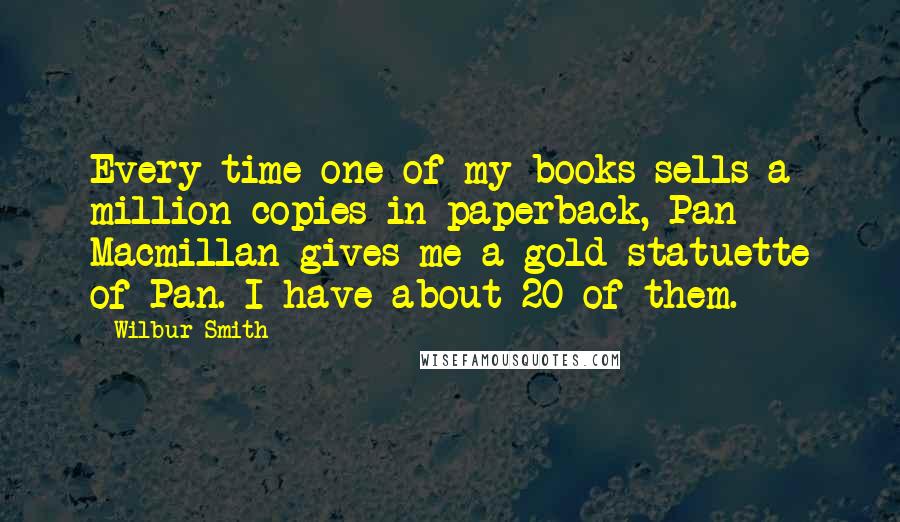 Wilbur Smith Quotes: Every time one of my books sells a million copies in paperback, Pan Macmillan gives me a gold statuette of Pan. I have about 20 of them.