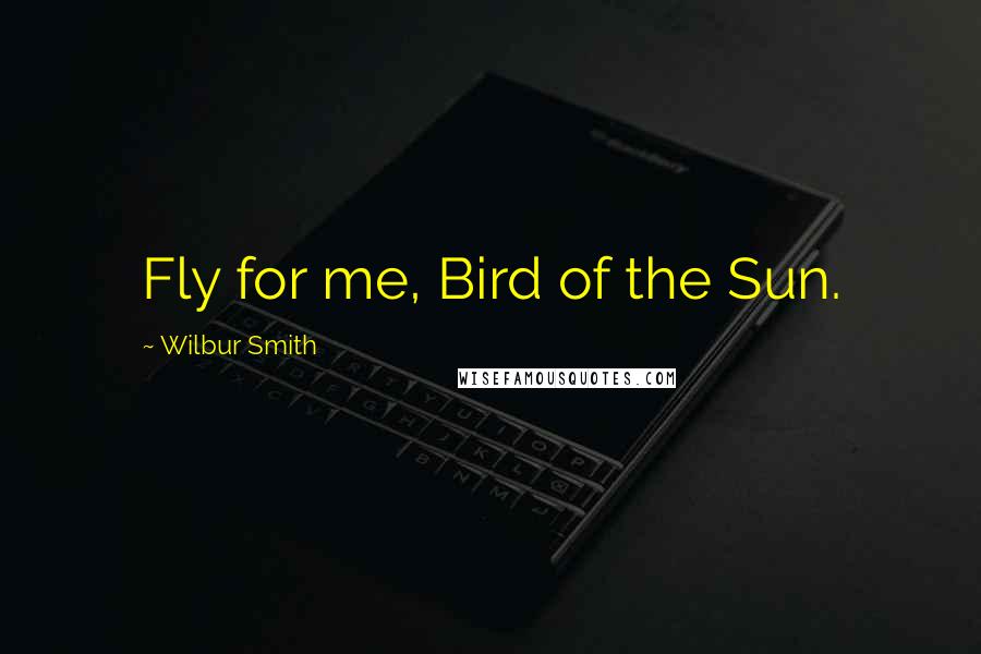 Wilbur Smith Quotes: Fly for me, Bird of the Sun.